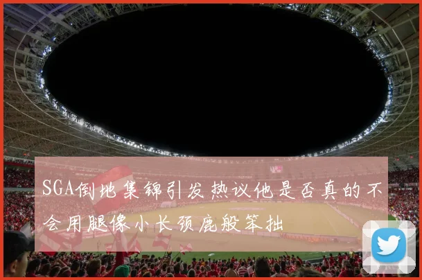 SGA倒地集锦引发热议他是否真的不会用腿像小长颈鹿般笨拙