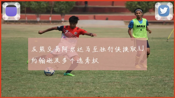 灰熊交易阿尔达马至独行侠换取AJ约翰逊及多个选秀权