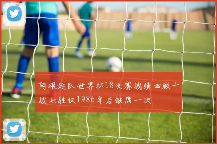 阿根廷队世界杯18决赛战绩回顾十战七胜仅1986年后缺席一次