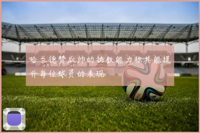 哈兰德赞瓜帅的执教能力称其能提升每位球员的表现