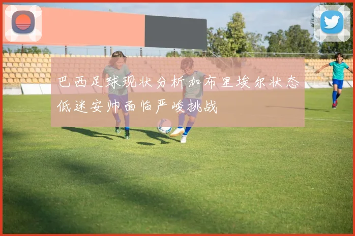 巴西足球现状分析加布里埃尔状态低迷安帅面临严峻挑战