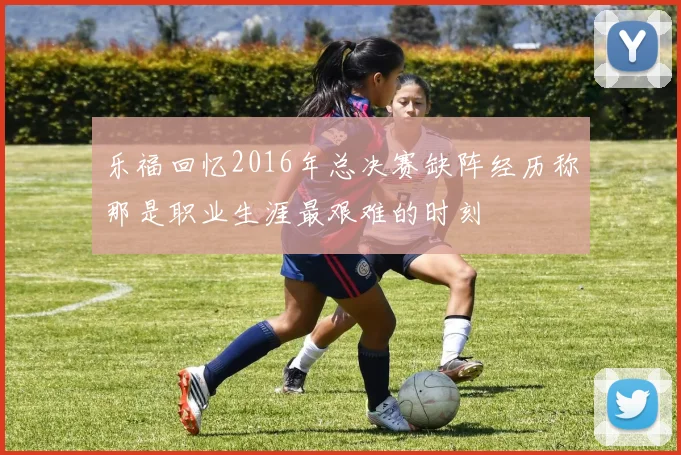 乐福回忆2016年总决赛缺阵经历称那是职业生涯最艰难的时刻