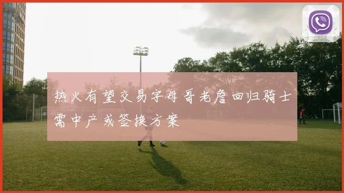 热火有望交易字母哥老詹回归骑士需中产或签换方案