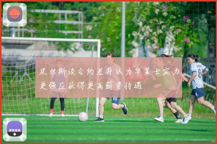 皮尔斯谈合约差异认为华莱士实力更强应获得更高薪资待遇