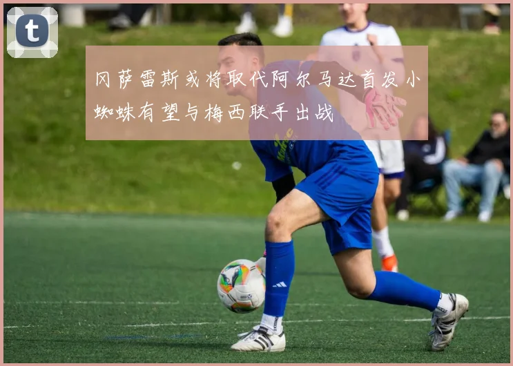 冈萨雷斯或将取代阿尔马达首发小蜘蛛有望与梅西联手出战