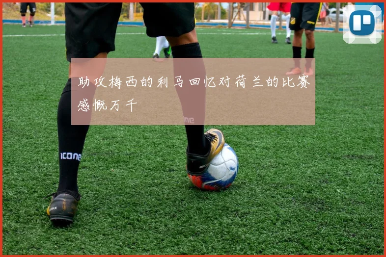 助攻梅西的利马回忆对荷兰的比赛感慨万千