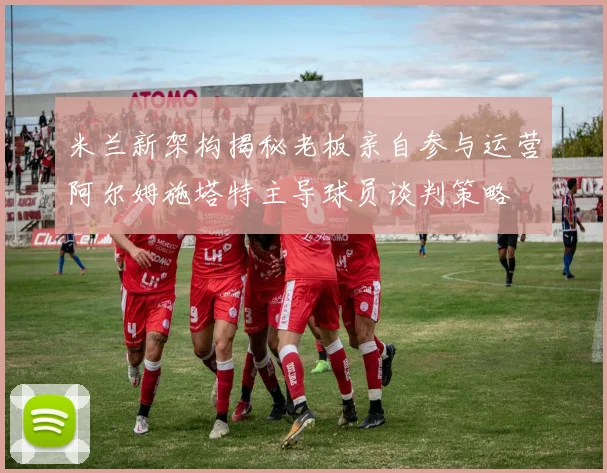 米兰新架构揭秘老板亲自参与运营阿尔姆施塔特主导球员谈判策略