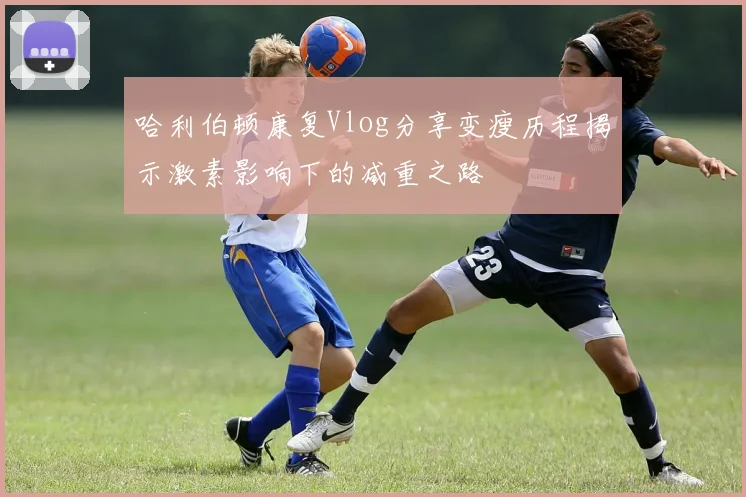 哈利伯顿康复Vlog分享变瘦历程揭示激素影响下的减重之路