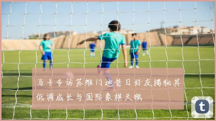 马卡专访苏维门迪昔日好友揭秘其低调成长与国际象棋天赋
