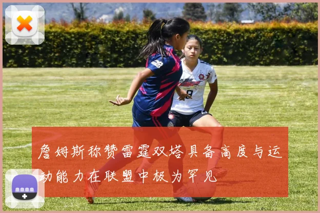 詹姆斯称赞雷霆双塔具备高度与运动能力在联盟中极为罕见