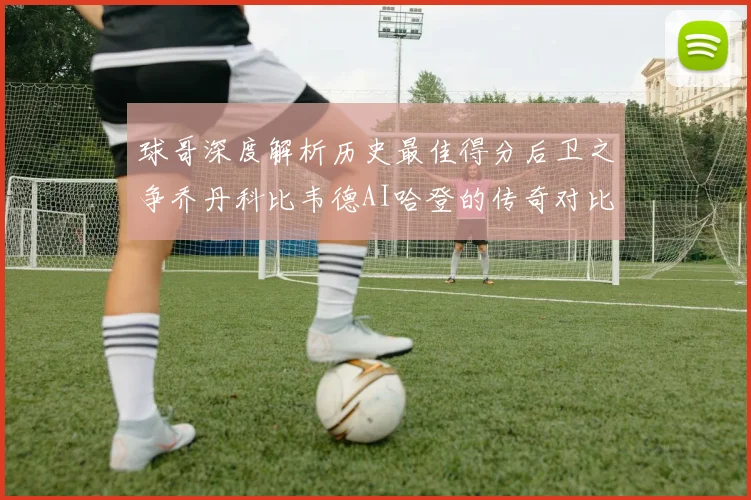 球哥深度解析历史最佳得分后卫之争乔丹科比韦德AI哈登的传奇对比