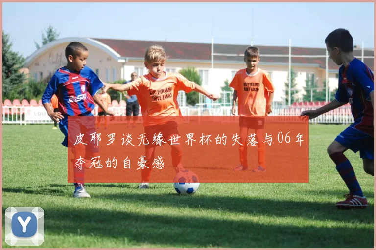 皮耶罗谈无缘世界杯的失落与06年夺冠的自豪感