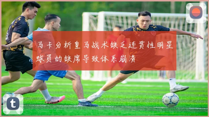 马卡分析皇马战术缺乏连贯性明星球员的缺席导致体系崩溃