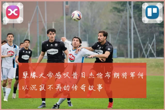 孽缘大帝感叹昔日杰伦布朗将军何以沉寂不再的传奇故事