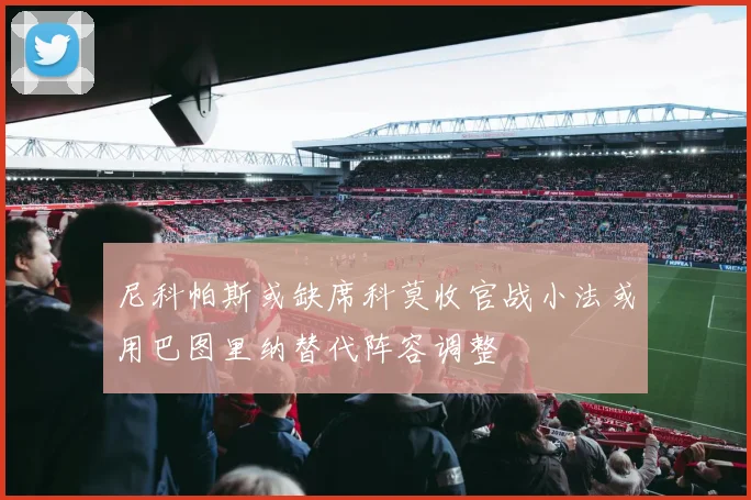 尼科帕斯或缺席科莫收官战小法或用巴图里纳替代阵容调整