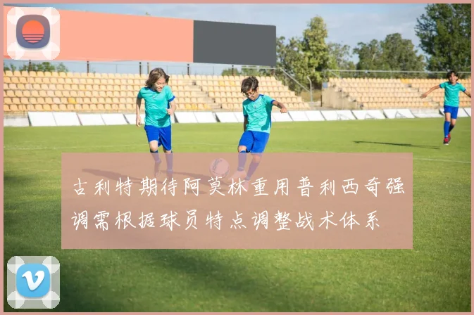 古利特期待阿莫林重用普利西奇强调需根据球员特点调整战术体系