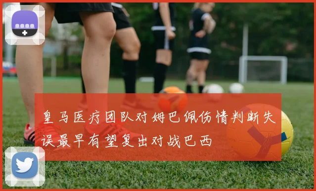 皇马医疗团队对姆巴佩伤情判断失误最早有望复出对战巴西