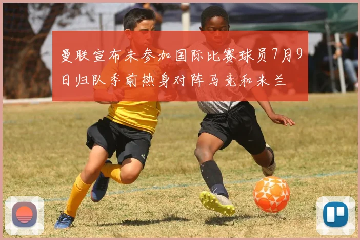 曼联宣布未参加国际比赛球员7月9日归队季前热身对阵马竞和米兰