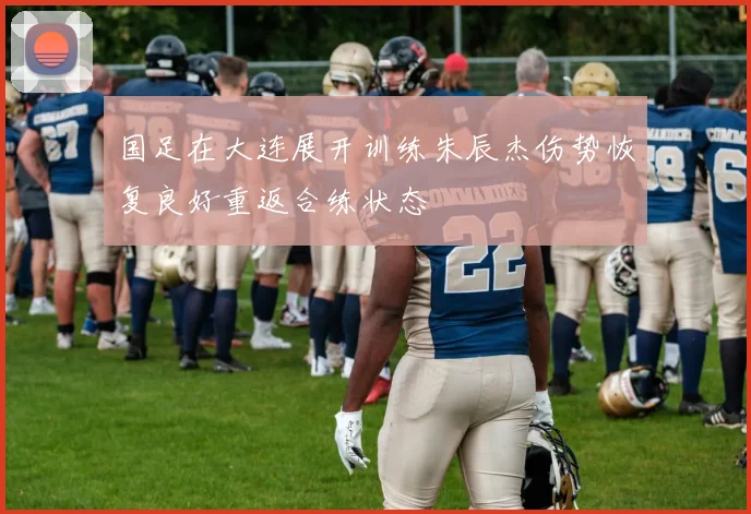 国足在大连展开训练朱辰杰伤势恢复良好重返合练状态