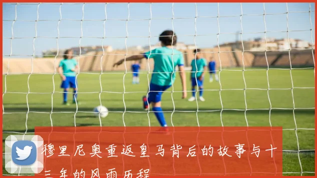 穆里尼奥重返皇马背后的故事与十三年的风雨历程