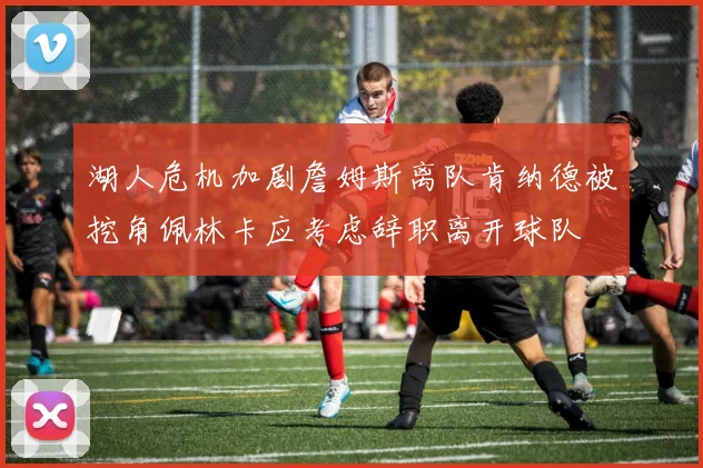 湖人危机加剧詹姆斯离队肯纳德被挖角佩林卡应考虑辞职离开球队