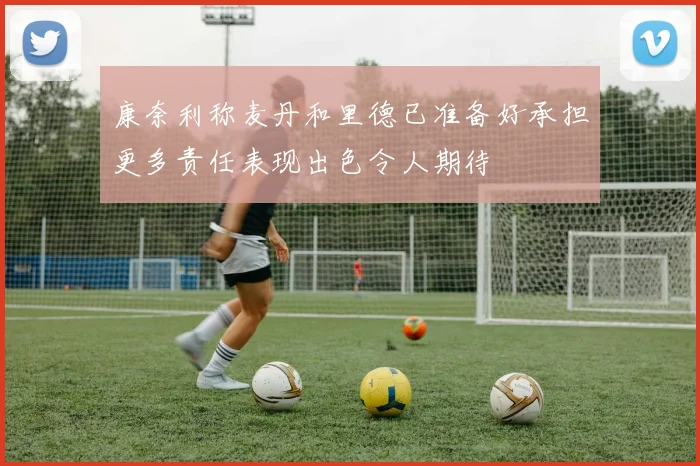 康奈利称麦丹和里德已准备好承担更多责任表现出色令人期待