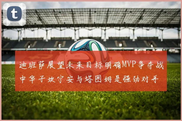 迪班萨展望未来目标明确MVP争夺战中华子坎宁安与塔图姆是强劲对手