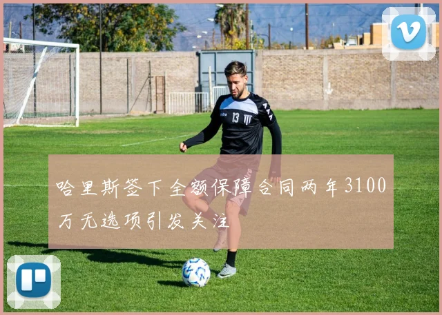 哈里斯签下全额保障合同两年3100万无选项引发关注
