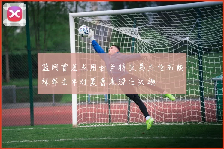 篮网曾差点用杜兰特交易杰伦布朗绿军去年对夏普表现出兴趣