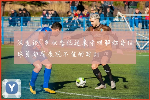 沃克谈C罗状态低迷表示理解称每位球员都有表现不佳的时刻
